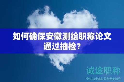 如何確保安徽測繪職稱論文通過抽檢？