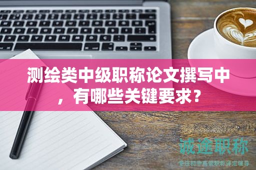 測繪類中級職稱論文撰寫中，有哪些關(guān)鍵要求？
