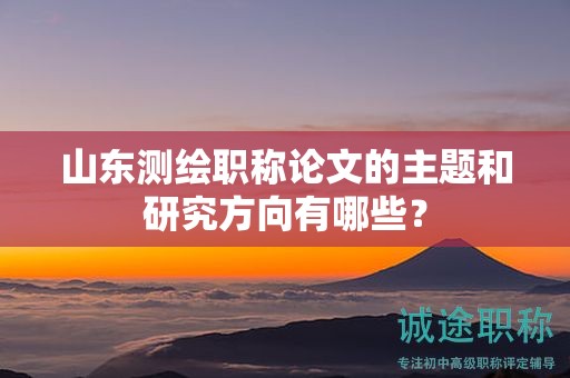 山東測繪職稱論文的主題和研究方向有哪些？