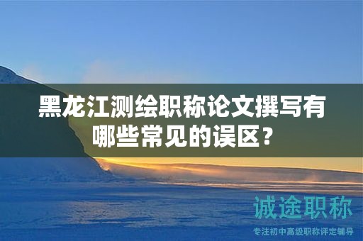 黑龍江測繪職稱論文撰寫有哪些常見的誤區(qū)？