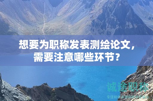想要為職稱(chēng)發(fā)表測(cè)繪論文，需要注意哪些環(huán)節(jié)？