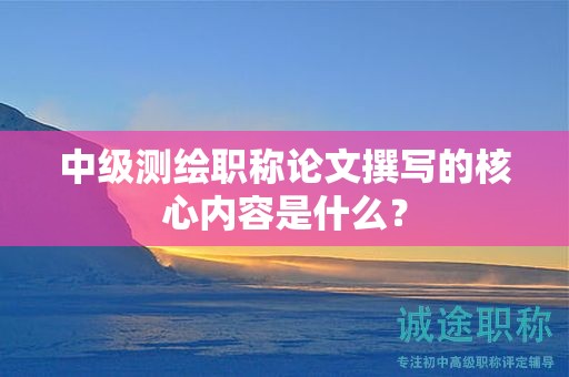 中級測繪職稱論文撰寫的核心內(nèi)容是什么？
