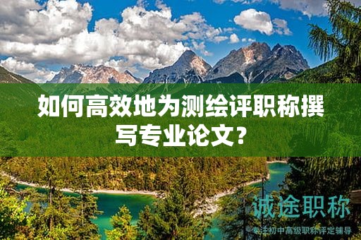 如何高效地為測繪評職稱撰寫專業(yè)論文？