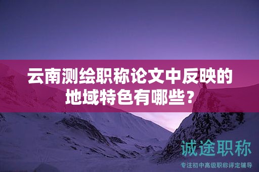 云南測(cè)繪職稱論文中反映的地域特色有哪些？