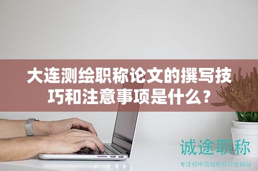 大連測繪職稱論文的撰寫技巧和注意事項是什么？
