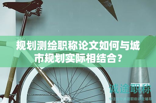 規(guī)劃測繪職稱論文如何與城市規(guī)劃實際相結(jié)合？