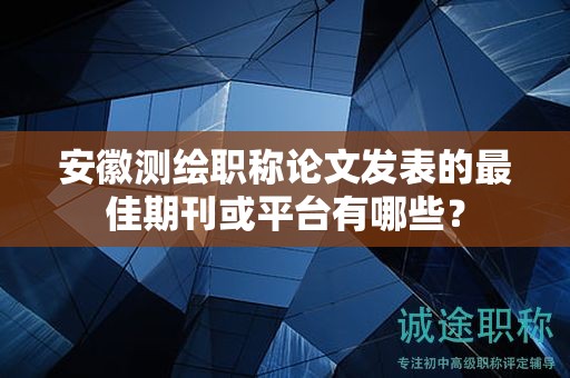 安徽測繪職稱論文發(fā)表的最佳期刊或平臺有哪些？