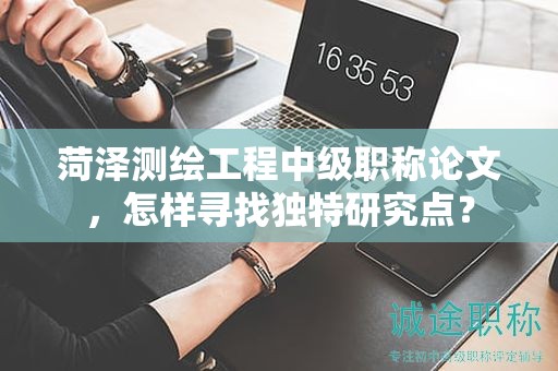 菏澤測繪工程中級(jí)職稱論文，怎樣尋找獨(dú)特研究點(diǎn)？