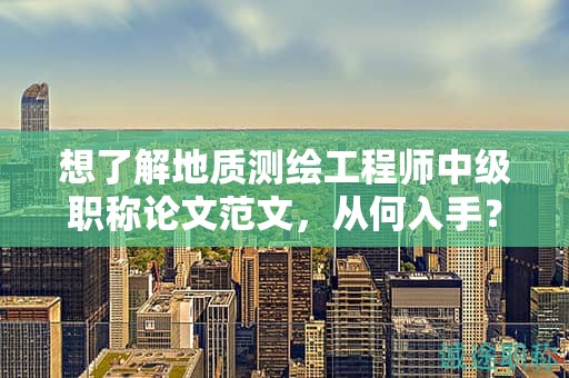 想了解地質(zhì)測(cè)繪工程師中級(jí)職稱(chēng)論文范文，從何入手？