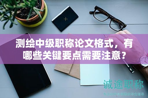 測繪中級職稱論文格式，有哪些關(guān)鍵要點需要注意？
