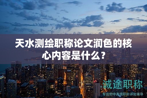 天水測繪職稱論文潤色的核心內(nèi)容是什么？