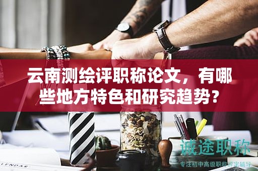 云南測繪評職稱論文，有哪些地方特色和研究趨勢？