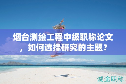 煙臺(tái)測(cè)繪工程中級(jí)職稱(chēng)論文，如何選擇研究的主題？