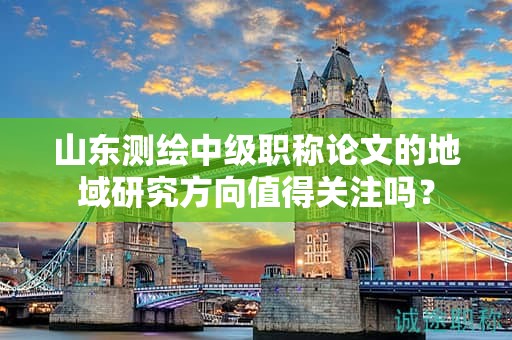 山東測繪中級職稱論文的地域研究方向值得關(guān)注嗎？