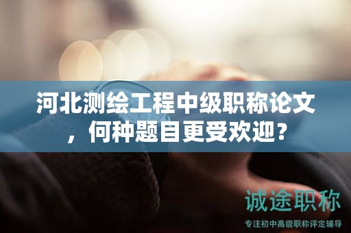 河北測繪工程中級職稱論文，何種題目更受歡迎？