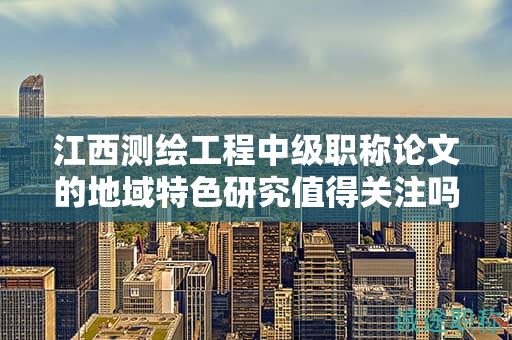 江西測(cè)繪工程中級(jí)職稱(chēng)論文的地域特色研究值得關(guān)注嗎？