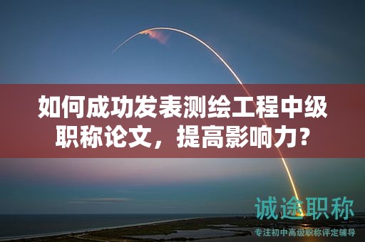 如何成功發(fā)表測(cè)繪工程中級(jí)職稱(chēng)論文，提高影響力？