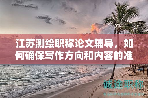 江蘇測(cè)繪職稱論文輔導(dǎo)，如何確保寫作方向和內(nèi)容的準(zhǔn)確性？