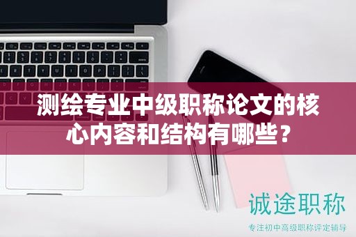 測(cè)繪專(zhuān)業(yè)中級(jí)職稱(chēng)論文的核心內(nèi)容和結(jié)構(gòu)有哪些？