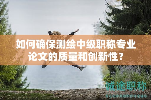 如何確保測繪中級職稱專業(yè)論文的質(zhì)量和創(chuàng)新性？