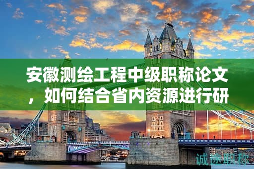 安徽測繪工程中級職稱論文，如何結(jié)合省內(nèi)資源進行研究？