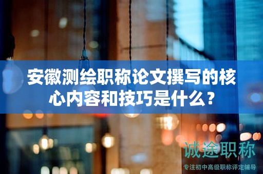 安徽測繪職稱論文撰寫的核心內(nèi)容和技巧是什么？