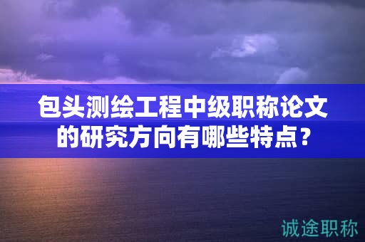 包頭測繪工程中級(jí)職稱論文的研究方向有哪些特點(diǎn)？