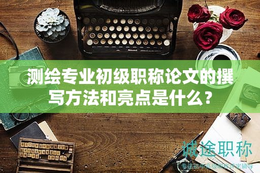 測繪專業(yè)初級職稱論文的撰寫方法和亮點是什么？