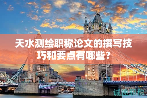 天水測繪職稱論文的撰寫技巧和要點(diǎn)有哪些？