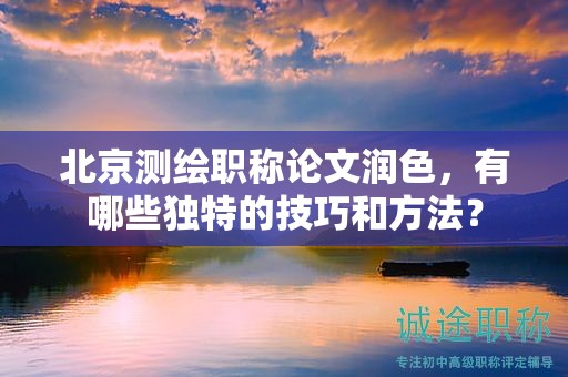 北京測(cè)繪職稱論文潤(rùn)色，有哪些獨(dú)特的技巧和方法？
