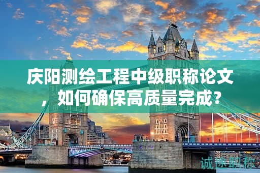 慶陽測(cè)繪工程中級(jí)職稱論文，如何確保高質(zhì)量完成？