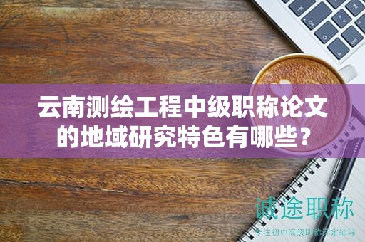 云南測(cè)繪工程中級(jí)職稱論文的地域研究特色有哪些？
