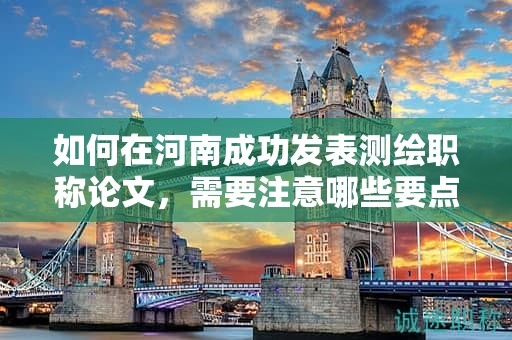 如何在河南成功發(fā)表測(cè)繪職稱(chēng)論文，需要注意哪些要點(diǎn)？