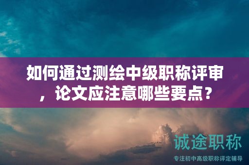 如何通過(guò)測(cè)繪中級(jí)職稱評(píng)審，論文應(yīng)注意哪些要點(diǎn)？