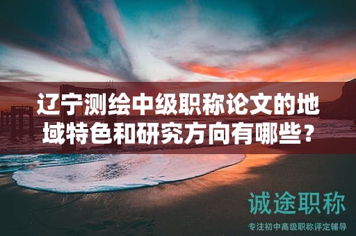 遼寧測繪中級職稱論文的地域特色和研究方向有哪些？