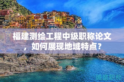 福建測繪工程中級職稱論文，如何展現(xiàn)地域特點？