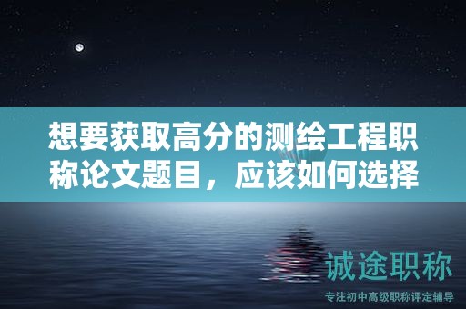 想要獲取高分的測繪工程職稱論文題目，應(yīng)該如何選擇？