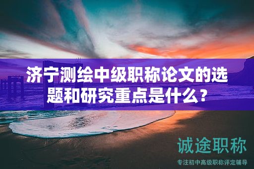 濟(jì)寧測(cè)繪中級(jí)職稱論文的選題和研究重點(diǎn)是什么？