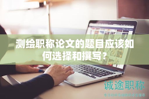 測(cè)繪職稱論文的題目應(yīng)該如何選擇和撰寫(xiě)？