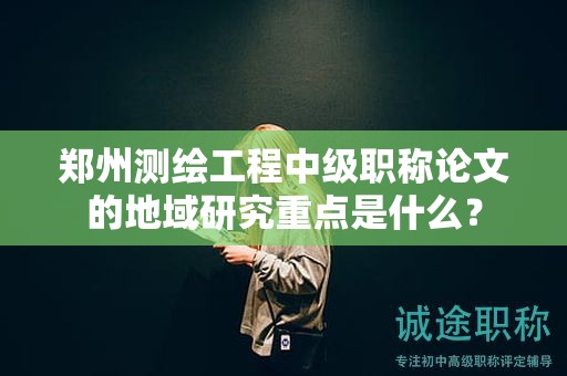 鄭州測繪工程中級職稱論文的地域研究重點(diǎn)是什么？
