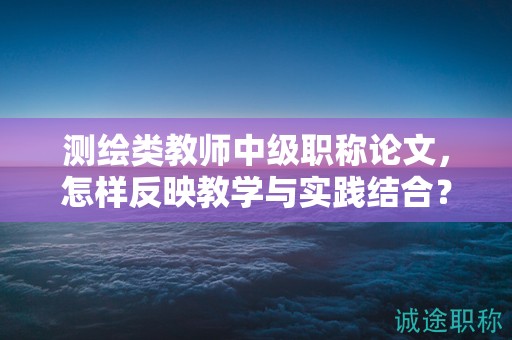 測繪類教師中級職稱論文，怎樣反映教學與實踐結(jié)合？