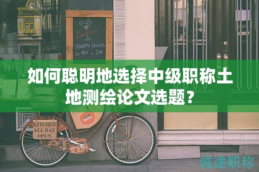 如何聰明地選擇中級職稱土地測繪論文選題？