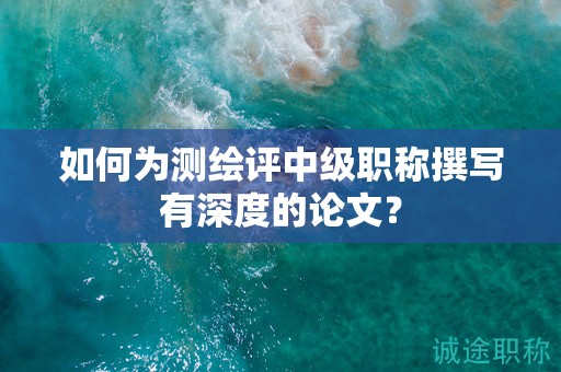 如何為測繪評(píng)中級(jí)職稱撰寫有深度的論文？