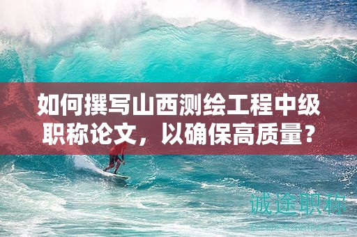如何撰寫山西測繪工程中級職稱論文，以確保高質量？