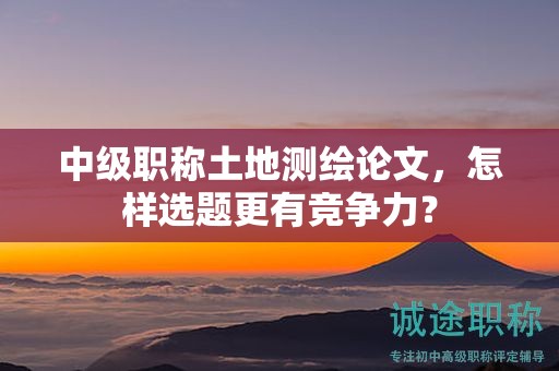 中級(jí)職稱土地測(cè)繪論文，怎樣選題更有競(jìng)爭(zhēng)力？