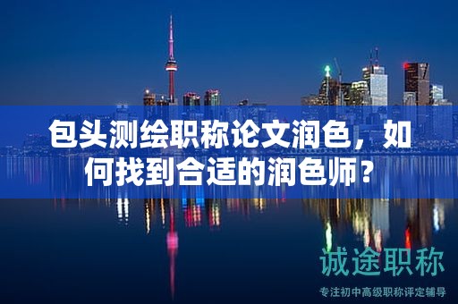 包頭測(cè)繪職稱論文潤(rùn)色，如何找到合適的潤(rùn)色師？
