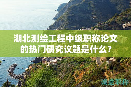 湖北測(cè)繪工程中級(jí)職稱(chēng)論文的熱門(mén)研究議題是什么？