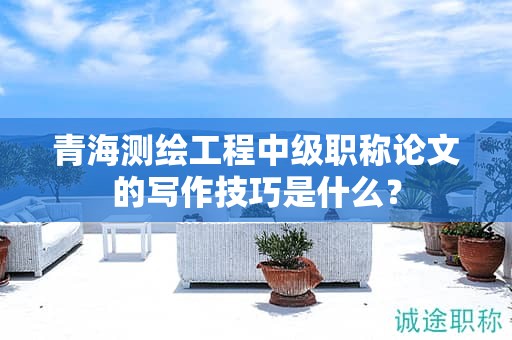 青海測繪工程中級職稱論文的寫作技巧是什么？