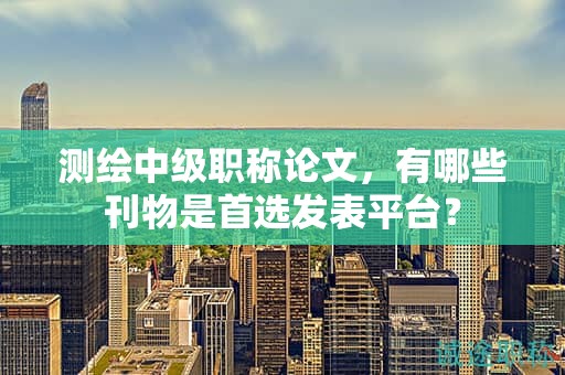 測繪中級職稱論文，有哪些刊物是首選發(fā)表平臺？