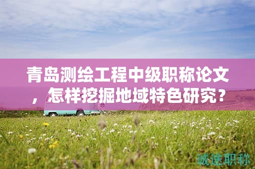 青島測繪工程中級職稱論文，怎樣挖掘地域特色研究？